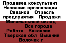 Продавец-консультант › Название организации ­ Связной › Отрасль предприятия ­ Продажи › Минимальный оклад ­ 30 000 - Все города Работа » Вакансии   . Тверская обл.,Вышний Волочек г.